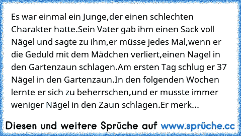 Es war einmal ein Junge,
der einen schlechten Charakter hatte.
Sein Vater gab ihm einen Sack voll Nägel und sagte zu ihm,
er müsse jedes Mal,
wenn er die Geduld mit dem Mädchen verliert,
einen Nagel in den Gartenzaun schlagen.
Am ersten Tag schlug er 37 Nägel in den Gartenzaun.
In den folgenden Wochen lernte er sich zu beherrschen,
und er musste immer weniger Nägel in den Zaun schlagen.
Er merk...