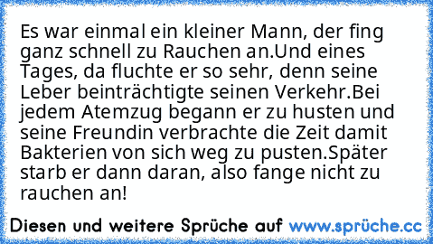 Es war einmal ein kleiner Mann, der fing ganz schnell zu Rauchen an.
Und eines Tages, da fluchte er so sehr, denn seine Leber beinträchtigte seinen Verkehr.
Bei jedem Atemzug begann er zu husten und seine Freundin verbrachte die Zeit damit Bakterien von sich weg zu pusten.
Später starb er dann daran, also fange nicht zu rauchen an!