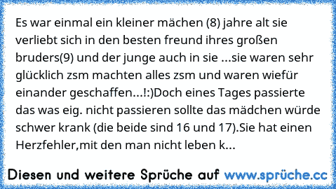 Es war einmal ein kleiner mächen (8) jahre alt sie verliebt sich in den besten freund ihres großen bruders(9) und der junge auch in sie ...sie waren sehr glücklich zsm machten alles zsm und waren wiefür einander geschaffen...!:)
Doch eines Tages passierte das was eig. nicht passieren sollte das mädchen würde schwer krank (die beide sind 16 und 17).Sie hat einen Herzfehler,mit den man nicht lebe...