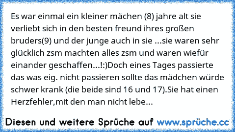 Es war einmal ein kleiner mächen (8) jahre alt sie verliebt sich in den besten freund ihres großen bruders(9) und der junge auch in sie ...sie waren sehr glücklich zsm machten alles zsm und waren wiefür einander geschaffen...!:)
Doch eines Tages passierte das was eig. nicht passieren sollte das mädchen würde schwer krank (die beide sind 16 und 17).Sie hat einen Herzfehler,mit den man nicht lebe...