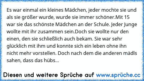 Es war einmal ein kleines Mädchen, jeder mochte sie und als sie größer wurde, wurde sie immer schöner.
Mit 15 war sie das schönste Mädchen an der Schule. Jeder Junge wollte mit ihr zusammen sein.
Doch sie wollte nur den einen, den sie schließlich auch bekam. Sie war sehr glücklich mit ihm und konnte sich ein leben ohne ihn nicht mehr vorstellen. Doch nach dem die anderen mädls sahen, dass das h...