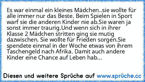 Es war einmal ein kleines Mädchen…..sie wollte für alle immer nur das Beste. Beim Spielen in Sport warf sie die anderen Kinder nie ab.
Sie waren ja sonst immer traurig.
Und wenn sich in ihrer Klasse 2 Mädchen stritten ging sie mutig dazwischen. Sie wollte für Frieden sorgen.
Sie spendete einmal in der Woche etwas von ihrem Taschengeld nach Afrika. Damit auch andere Kinder eine Chance auf Leben hab...