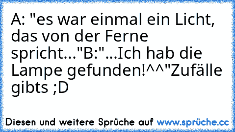 A: "es war einmal ein Licht, das von der Ferne spricht..."
B:"...Ich hab die Lampe gefunden!^^"
Zufälle gibt´s ;D