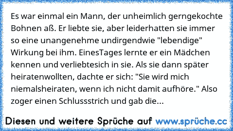 Es war einmal ein Mann, der unheimlich gern
gekochte Bohnen aß. Er liebte sie, aber leider
hatten sie immer so eine unangenehme und
irgendwie "lebendige" Wirkung bei ihm. Eines
Tages lernte er ein Mädchen kennen und verliebte
sich in sie. Als sie dann später heiraten
wollten, dachte er sich: "Sie wird mich niemals
heiraten, wenn ich nicht damit aufhöre." Also zog
er einen Schlussstrich und gab die...