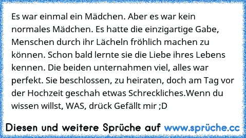 Es war einmal ein Mädchen. Aber es war kein normales Mädchen. Es hatte die einzigartige Gabe, Menschen durch ihr Lächeln fröhlich machen zu können. Schon bald lernte sie die Liebe ihres Lebens kennen. Die beiden unternahmen viel, alles war perfekt. Sie beschlossen, zu heiraten, doch am Tag vor der Hochzeit geschah etwas Schreckliches.
Wenn du wissen willst, WAS, drück Gefällt mir ;D