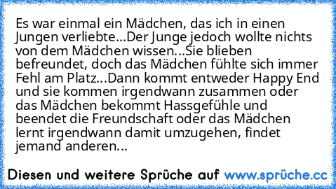 Es war einmal ein Mädchen, das ich in einen Jungen verliebte...
Der Junge jedoch wollte nichts von dem Mädchen wissen...
Sie blieben befreundet, doch das Mädchen fühlte sich immer Fehl am Platz...
Dann kommt entweder Happy End und sie kommen irgendwann zusammen oder das Mädchen bekommt Hassgefühle und beendet die Freundschaft oder das Mädchen lernt irgendwann damit umzugehen, findet jemand ande...