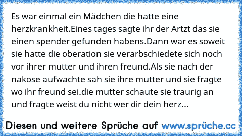 Es war einmal ein Mädchen die hatte eine herzkrankheit.
Eines tages sagte ihr der Artzt das sie einen spender gefunden habens.
Dann war es soweit sie hatte die oberation sie verarbschiedete sich noch vor ihrer mutter und ihren freund.
Als sie nach der nakose aufwachte sah sie ihre mutter und sie fragte wo ihr freund sei.
die mutter schaute sie traurig an und fragte weist du nicht wer dir dein herz...