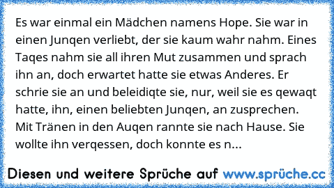 Es war einmal ein Mädchen namens Hope. Sie war in einen Junqen verliebt, der sie kaum wahr nahm. Eines Taqes nahm sie all ihren Mut zusammen und sprach ihn an, doch erwartet hatte sie etwas Anderes. Er schrie sie an und beleidiqte sie, nur, weil sie es qewaqt hatte, ihn, einen beliebten Junqen, an zusprechen. Mit Tränen in den Auqen rannte sie nach Hause. Sie wollte ihn verqessen, doch konnte e...