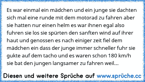 Es war einmal ein mädchen und ein junge sie dachten sich mal eine runde mit dem motorad zu fahren aber sie hatten nur einen helm es war ihnen egal also fuhren sie los sie spürten den sanften wind auf ihrer haut und genossen es nach einiger zeit fiel dem mädchen ein dass der junge immer schneller fuhr sie gukte auf dem tacho und es waren schon 180 km/h sie bat den jungen langsamer zu fahren weil...