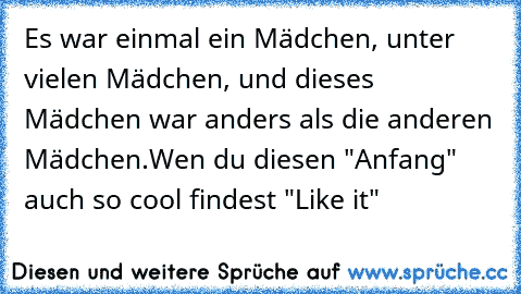 Es war einmal ein Mädchen, unter vielen Mädchen, und dieses Mädchen war anders als die anderen Mädchen.
Wen du diesen "Anfang" auch so cool findest "Like it"