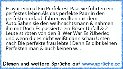 Es war einmal Ein Perfektest Paar
Sie führten ein perfektes leben.
Als das perfekte Paar in den perfekten urlaub fahren wollten mit dem Auto.Sahen sie den weihnachtsmann & nahmen ihn mit!
Doch Es passierte ein Böser Unfall & 2 Leute stirbten von den 3 !
Wer War Es ?
Überleg und wenn du es nicht weißt dann schau Unten nach 
Die perfekte frau lebte ! Denn Es gibt keinen Perfekten man & auch keinen w...