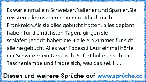 Es war einmal ein Schweizer,Italiener und Spanier.
Sie reissten alle zusammen in den Urlaub nach Frankreich.
Als sie alles gebucht hatten, alles geplant haben für die nächsten Tagen, gingen sie schlafen.Jedoch haben die 3 alle ein Zimmer für sich alleine gebucht.
Alles war Todesstill.
Auf einmal hörte der Schweizer ein Geräusch. Sofort holte er sich die Taschenlampe und fragte sich, was das sei. H...