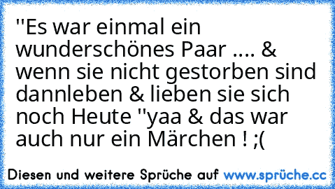 ''Es war einmal ein wunderschönes Paar ..
.. & wenn sie nicht gestorben sind dann
leben & lieben sie sich noch Heute ♥''
yaa & das war auch nur ein Märchen ! ;(