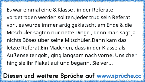 Es war einmal eine 8.Klasse , in der Referate vorgetragen werden sollten.
Jeder trug sein Referat vor , es wurde immer artig geklatscht am Ende & die Mitschüler sagten nur nette Dinge , denn man sagt ja nichts Böses über seine Mitschüler.
Dann kam das letzte Referat.
Ein Mädchen, dass in der Klasse als Außenseiter golt , ging langsam nach vorne. Unsicher hing sie ihr Plakat auf und begann. Sie ...