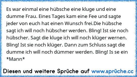 Es war einmal eine hübsche eine kluge und eine dumme Frau. Eines Tages kam eine Fee und sagte jeder von euch hat einen Wunsch frei.
Die hübsche sagt ich will noch hübscher werden. Bling! Ist sie noch hübscher. Sagt die kluge ich will noch klüger wernen. Bling! Ist sie noch klüger. Dann zum Schluss sagt die dumme ich will noch dümmer werden. Bling! Is se ein *Mann*