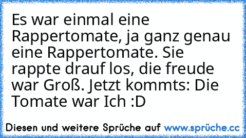 Es war einmal eine Rappertomate, ja ganz genau eine Rappertomate. Sie rappte drauf los, die freude war Groß. Jetzt kommts: Die Tomate war Ich :D