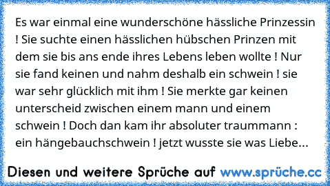 Es war einmal eine wunderschöne hässliche Prinzessin ! Sie suchte einen hässlichen hübschen Prinzen mit dem sie bis ans ende ihres Lebens leben wollte ! Nur sie fand keinen und nahm deshalb ein schwein ! sie war sehr glücklich mit ihm ! Sie merkte gar keinen unterscheid zwischen einem mann und einem schwein ! Doch dan kam ihr absoluter traummann : ein hängebauchschwein ! jetzt wusste sie was Li...