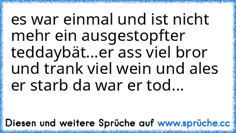 es war einmal und ist nicht mehr ein ausgestopfter teddaybät...er ass viel bror und trank viel wein und ales er starb da war er tod...