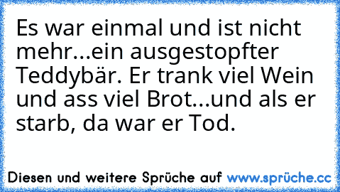 Es war einmal und ist nicht mehr...ein ausgestopfter Teddybär. Er trank viel Wein und ass viel Brot...und als er starb, da war er Tod.