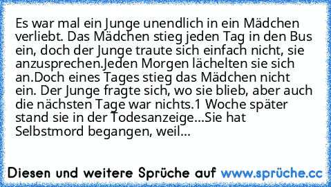 Es war mal ein Junge unendlich in ein Mädchen verliebt. Das Mädchen stieg jeden Tag in den Bus ein, doch der Junge traute sich einfach nicht, sie anzusprechen.
Jeden Morgen lächelten sie sich an.
Doch eines Tages stieg das Mädchen nicht ein. Der Junge fragte sich, wo sie blieb, aber auch die nächsten Tage war nichts.
1 Woche später stand sie in der Todesanzeige...
Sie hat Selbstmord begangen, w...