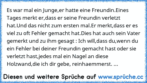 Es war mal ein Junge,er hatte eine Freundin.Eines Tages merkt er,dass er seine Freundin verletzt hat.Und das nicht zum ersten mal.Er merkt,dass er es viel zu oft Fehler gemacht hat.Dies hat auch sein Vater gemerkt und zu ihm gesagt : Ich will,dass du,wenn du ein Fehler bei deiner Freundin gemacht hast oder sie verletzt hast,jedes mal ein Nagel an diese Holzwand,die ich dir gebe, reinhaemmerst. ...