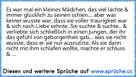 Es war mal ein kleines Mädchen, das viel lachte & immer glücklich zu seinen schien... aber was keiner wusste war, dass sie voller traurigkeit war & sich nach Liebe sehnte..
Sie suchte & suchte.. & verliebte sich schließlich in einen Jungen, der ihr das gefühl von geborgenheit gab... was sie nicht wusste, dass er sie nur ausnutzte. Als sie dann nicht mit ihm schlafen wollte, machte er schluss & ...