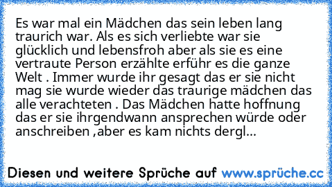 Es war mal ein Mädchen das sein leben lang traurich war. Als es sich verliebte war sie glücklich und lebensfroh aber als sie es eine vertraute Person erzählte erführ es die ganze Welt . Immer wurde ihr gesagt das er sie nicht mag sie wurde wieder das traurige mädchen das alle verachteten . Das Mädchen hatte hoffnung das er sie ihrgendwann ansprechen würde oder anschreiben ,aber es kam nichts dergl...