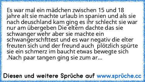 Es war mal ein mädchen zwischen 15 und 18 jahre alt sie machte urlaub in spanien und als sie nach deuschland kam ging es ihr schlecht sie war nur am übergeben Die eltern dachte das sie schwanger wehr aber sie machte ein schwangerschfttest und es war negativ die elter freuten sich und der freund auch  plötzlich spürte sie ein schmerz im baucht etwas bewegte sich .Nach paar tangen ging sie zum ar...