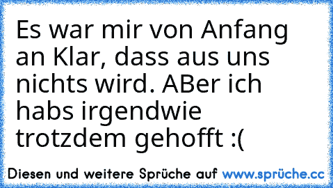 Es war mir von Anfang an Klar, dass aus uns nichts wird. ABer ich habs irgendwie trotzdem gehofft :(