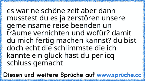 es war ne schöne zeit aber dann musstest du es ja zerstören unsere gemeinsame reise beenden un träume vernichten und wofür? damit du mich fertig machen kannst? du bist doch echt die schlimmste die ich kannte ein glück hast du per icq schluss gemacht