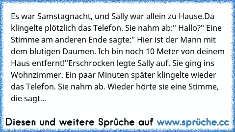 Es war Samstagnacht, und Sally war allein zu Hause.
Da klingelte plötzlich das Telefon. Sie nahm ab:" Hallo?" Eine Stimme am anderen Ende sagte:" Hier ist der Mann mit dem blutigen Daumen. Ich bin noch 10 Meter von deinem Haus entfernt!"
Erschrocken legte Sally auf. Sie ging ins Wohnzimmer. Ein paar Minuten später klingelte wieder das Telefon. Sie nahm ab. Wieder hörte sie eine Stimme, die sagt...