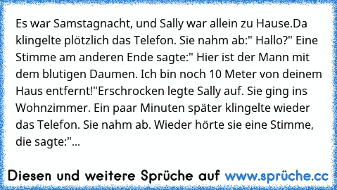 Es war Samstagnacht, und Sally war allein zu Hause.
Da klingelte plötzlich das Telefon. Sie nahm ab:" Hallo?" Eine Stimme am anderen Ende sagte:" Hier ist der Mann mit dem blutigen Daumen. Ich bin noch 10 Meter von deinem Haus entfernt!"
Erschrocken legte Sally auf. Sie ging ins Wohnzimmer. Ein paar Minuten später klingelte wieder das Telefon. Sie nahm ab. Wieder hörte sie eine Stimme, die sagt...