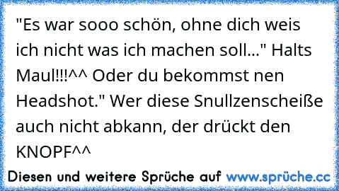 "Es war sooo schön, ohne dich weis ich nicht was ich machen soll..." Halts Maul!!!^^ Oder du bekommst nen Headshot." Wer diese Snullzenscheiße auch nicht abkann, der drückt den KNOPF^^