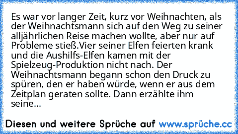 Es war vor langer Zeit, kurz vor Weihnachten, als der Weihnachtsmann sich auf den Weg zu seiner alljährlichen Reise machen wollte, aber nur auf Probleme stieß.
Vier seiner Elfen feierten krank und die Aushilfs-Elfen kamen mit der Spielzeug-Produktion nicht nach. Der Weihnachtsmann begann schon den Druck zu spüren, den er haben würde, wenn er aus dem Zeitplan geraten sollte. Dann erzählte ihm seine...