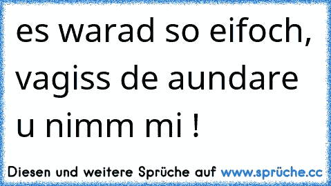 es warad so eifoch, vagiss de aundare u nimm mi ! 