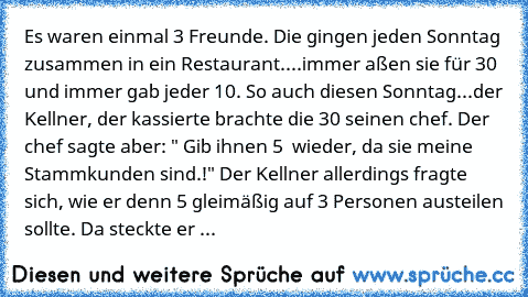 Es waren einmal 3 Freunde. Die gingen jeden Sonntag zusammen in ein Restaurant....immer aßen sie für 30€ und immer gab jeder 10€. So auch diesen Sonntag...der Kellner, der kassierte brachte die 30€ seinen chef. Der chef sagte aber: " Gib ihnen 5 € wieder, da sie meine Stammkunden sind.!" Der Kellner allerdings fragte sich, wie er denn 5€ gleimäßig auf 3 Personen austeilen sollte. Da steckte er ...