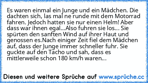 Es waren einmal ein Junge und ein Mädchen. Die dachten sich, las mal ne runde mit dem Motorrad fahren. Jedoch hatten sie nur einen Helm! Aber dass war ihnen egal...
Also fuhren sie los... Sie spürten den sanften Wind auf ihrer Haut und genossen es.Nach einiger Zeit fiel dem Mädchen auf, dass der Junge immer schneller fuhr. Sie guckte auf den Tacho und sah, dass es mittlerweile schon 180 km/h wa...