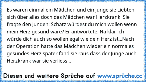 Es waren einmal ein Mädchen und ein Junge sie Liebten sich über alles doch das Mädchen war Herzkrank. Sie fragte den Jungen: Schatz würdest du mich wollen wenn mein Herz gesund wäre? Er antwortete: Na klar ich würde dich auch so wollen egal wie dein Herz ist...
Nach der Operation hatte das Mädchen wieder ein normales gesundes Herz später fand sie raus dass der Junge auch Herzkrank war sie verli...