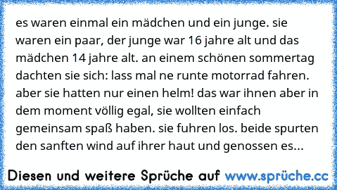 es waren einmal ein mädchen und ein junge. sie waren ein paar, der junge war 16 jahre alt und das mädchen 14 jahre alt. an einem schönen sommertag dachten sie sich: lass mal ne runte motorrad fahren. aber sie hatten nur einen helm! das war ihnen aber in dem moment völlig egal, sie wollten einfach gemeinsam spaß haben. sie fuhren los. beide spurten den sanften wind auf ihrer haut und genossen es...