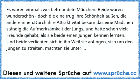 Es waren einmal zwei befreundete Mädchen. Beide waren wunderschön - doch die eine trug ihre Schönheit außen, die andere innen.
Durch ihre Attraktivität bekam das eine Mädchen ständig die Aufmerksamkeit der Jungs, und hatte schon viele Freunde gehabt, als sie beide einen Jungen kennen lernten. Und beide verliebten sich in ihn.
Weil sie anfingen, sich um den Jungen zu streiten, machten sie unter ...