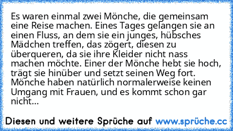 Es waren einmal zwei Mönche, die gemeinsam eine Reise machen. Eines Tages gelangen sie an einen Fluss, an dem sie ein junges, hübsches Mädchen treffen, das zögert, diesen zu überqueren, da sie ihre Kleider nicht nass machen möchte. Einer der Mönche hebt sie hoch, trägt sie hinüber und setzt seinen Weg fort. Mönche haben natürlich normalerweise keinen Umgang mit Frauen, und es kommt schon gar ni...