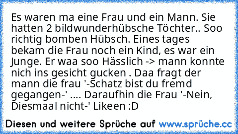 Es waren ma eine Frau und ein Mann. Sie hatten 2 bildwunderhübsche Töchter.. Soo richtig bomben Hübsch. Eines tages bekam die Frau noch ein Kind, es war ein Junge. Er waa soo Hässlich -> mann konnte nich ins gesicht gucken . Daa fragt der mann die frau '-Schatz bist du fremd gegangen-' .... Daraufhin die Frau '-Nein, Diesmaal nicht-' 
Likeen :D