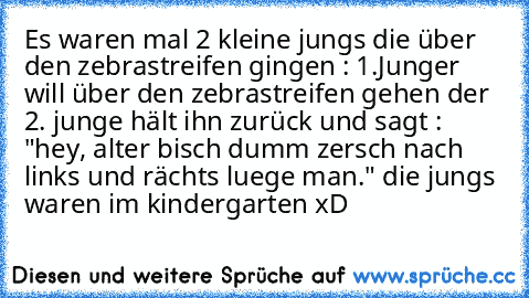 Es waren mal 2 kleine jungs die über den zebrastreifen gingen : 
1.Junger will über den zebrastreifen gehen der 2. junge hält ihn zurück und sagt : "hey, alter bisch dumm zersch nach links und rächts luege man." 
die jungs waren im kindergarten xD