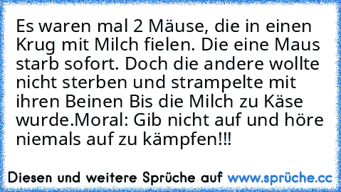 Es waren mal 2 Mäuse, die in einen Krug mit Milch fielen. Die eine Maus starb sofort. Doch die andere wollte nicht sterben und strampelte mit ihren Beinen Bis die Milch zu Käse wurde.
Moral: Gib nicht auf und höre niemals auf zu kämpfen!!!