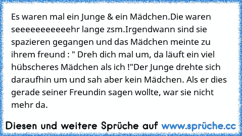 Es waren mal ein Junge & ein Mädchen.
Die waren seeeeeeeeeeehr lange zsm.
Irgendwann sind sie spazieren gegangen und das Mädchen meinte zu ihrem freund : " Dreh dich mal um, da läuft ein viel hübscheres Mädchen als ich !"
Der Junge drehte sich daraufhin um und sah aber kein Mädchen. Als er dies gerade seiner Freundin sagen wollte, war sie nicht mehr da.