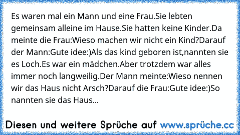 Es waren mal ein Mann und eine Frau.
Sie lebten gemeinsam alleine im Hause.
Sie hatten keine Kinder.
Da meinte die Frau:Wieso machen wir nicht ein Kind?
Darauf der Mann:Gute idee:)
Als das kind geboren ist,nannten sie es Loch.
Es war ein mädchen.
Aber trotzdem war alles immer noch langweilig.
Der Mann meinte:Wieso nennen wir das Haus nicht Arsch?
Darauf die Frau:Gute idee:)
So nannten sie das H...