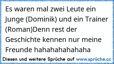 Es waren mal zwei Leute ein Junge (Dominik) und ein Trainer (Roman)
Denn rest der Geschichte kennen nur meine Freunde hahahahahahaha