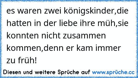 es waren zwei königskinder,
die hatten in der liebe ihre müh´,
sie konnten nicht zusammen kommen,
denn er kam immer zu früh!