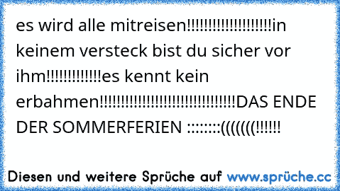 es wird alle mitreisen!!!!!!!!!!!!!!!!!!!!
in keinem versteck bist du sicher vor ihm!!!!!!!!!!!!!
es kennt kein erbahmen!!!!!!!!!!!!!!!!!!!!!!!!!!!!!!!!
DAS ENDE DER SOMMERFERIEN ::::::::(((((((!!!!!!