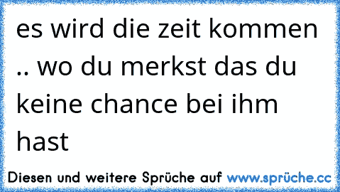 es wird die zeit kommen .. wo du merkst das du keine chance bei ihm hast